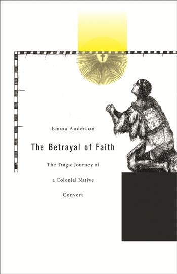 The betrayal of faith : the tragic journey of a colonial native convert / Emma Anderson.