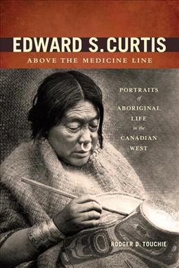 Edward S. Curtis above the medicine line : portraits of Aboriginal life in the Canadian West / Rodger D. Touchie.
