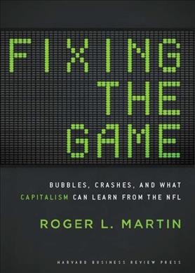 Fixing the game : bubbles, crashes, and what capitalism can learn from the NFL / Roger L. Martin.