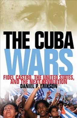 The Cuba wars : Fidel Castro, the United States, and the next revolution / Daniel P. Erikson.