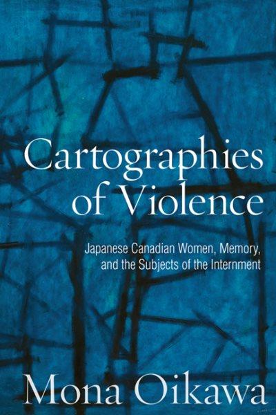 Cartographies of violence : Japanese Canadian women, memory, and the subjects of the Internment / Mona Oikawa.