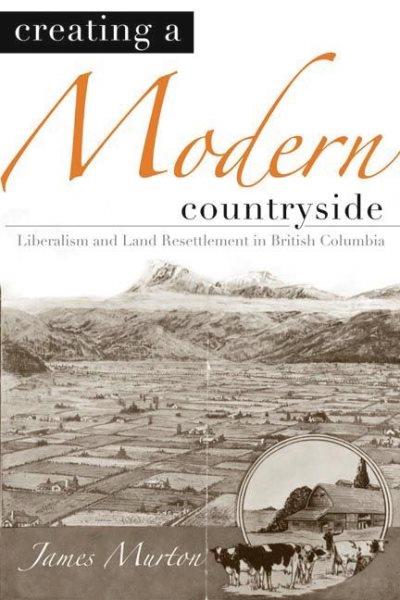Creating a modern countryside : liberalism and land resettlement in British Columbia / James Murton ; foreword by Graeme Wynn.