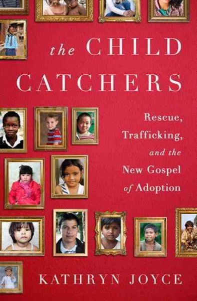 The child catchers : rescue, trafficking, and the new gospel of adoption / Kathryn Joyce.