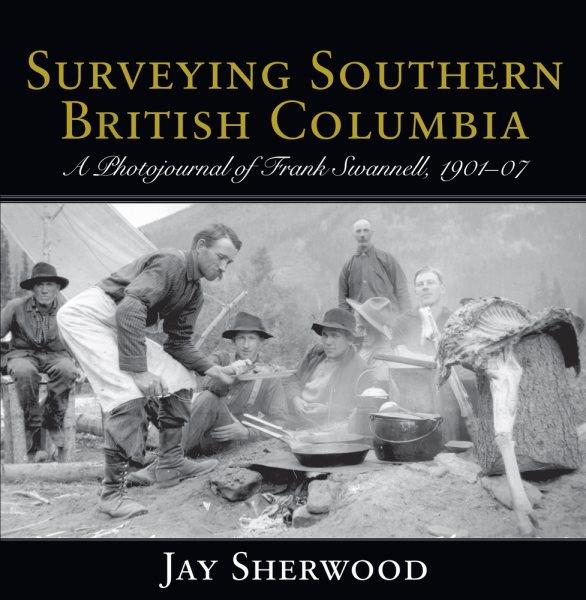 Surveying southern British Columbia : a photojournal of Frank Swannell, 1901-1907 / Jay Sherwood.