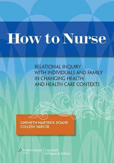 How to nurse : relational inquiry with individuals and families in changing health and health care contexts / Gweneth Hartrick Doane, Colleen Varcoe.