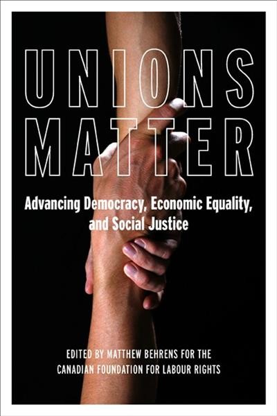 Unions matter : advancing democracy, economic equality, and social justice / edited by Matthew Behrens for the Canadian Foundation for Labour Rights.