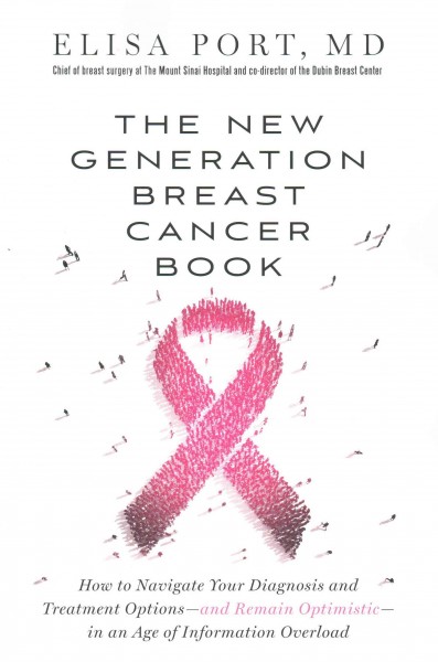 The new generation breast cancer book : how to navigate your diagnosis and treatment options -- and remain optimistic -- in an age of information overload / Elisa Port, MD, FACS, Chief of Breast Surgery at the Mount Sinai Hospital and co-director of the Dubin Breast Center.