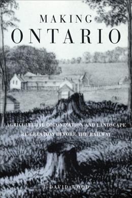 Making Ontario : agricultural colonization and landscape re-creation before the railway / J. David Wood.