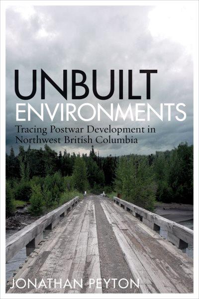 Unbuilt environments : tracing postwar development in northwest British Columbia / Jonathan Peyton ; foreword by Graeme Wynn.