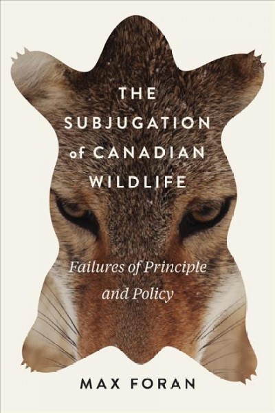 The subjugation of Canadian wildlife : failures of principle and policy / Max Foran.