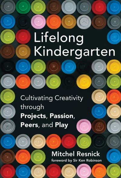 Lifelong kindergarten : cultivating creativity through projects, passion, peers, and play / Mitchel Resnick ; foreword by Sir Ken Robinson.