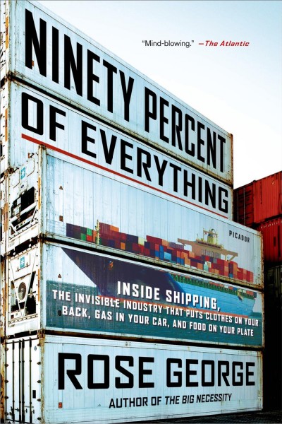 Ninety percent of everything : inside shipping, the invisible industry that puts clothes on your back, gas in your car, and food on your plate / Rose George.