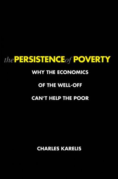 The persistence of poverty : why the economics of the well-off can't help the poor / Charles Karelis.