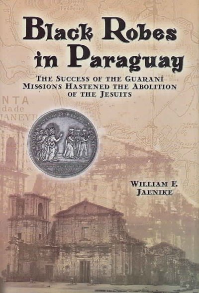 Black robes in Paraguay : the success of the Guaraní missions hastened the abolition of the Jesuits / William F. Jaenike.