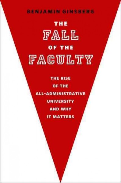 The fall of the faculty : the rise of the all-administrative university and why it matters / Benjamin Ginsberg.
