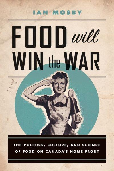 Food will win the war : the politics, culture, and science of food on Canada's home front / Ian Mosby.