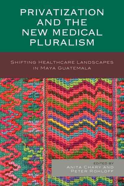 Privatization and the new medical pluralism : shifting healthcare landscapes in Maya Guatemala / edited by Anita Chary and Peter Rohloff.