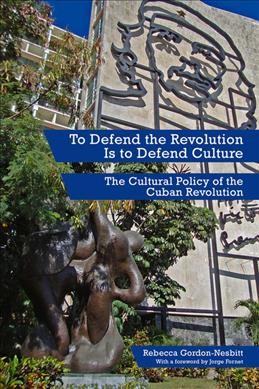 To defend the revolution is to defend culture : the cultural policy of the Cuban Revolution / Rebecca Gordon-Nesbitt ; with a foreword by Jorge Fornet.