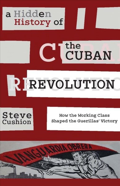 A hidden history of the Cuban Revolution : how the working class shaped the guerrilla victory / by Steve Cushion.