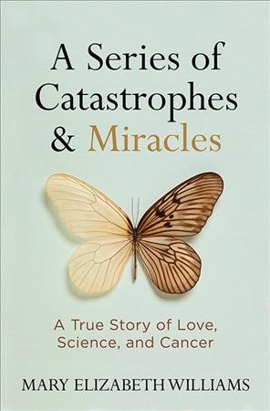 A series of catastrophes & miracles : a true story of love, science, and cancer / Mary Elizabeth Williams.