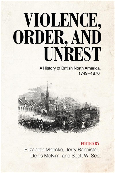 Violence, order, and unrest : a history of British North America, 1749-1876 / edited by Elizabeth Mancke, Jerry Bannister, Denis McKim, and Scott W. See.