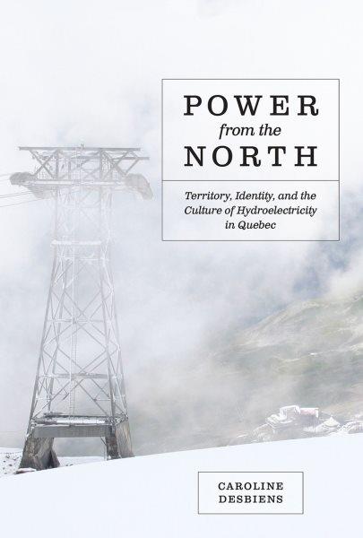 Power from the north : territory, identity, and the culture of hydroelectricity in Quebec / Caroline Desbiens ; foreword by Graeme Wynn.