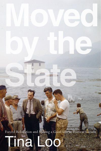 Moved by the state : forced relocation and making a good life in postwar Canada / Tina Loo.