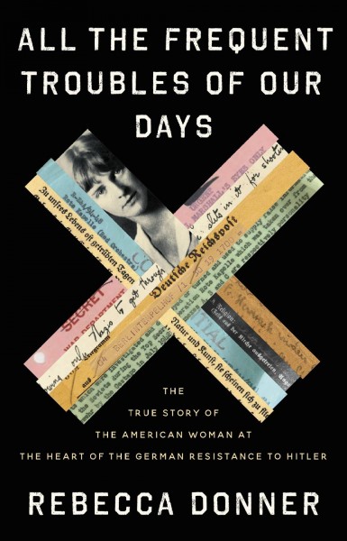 All the frequent troubles of our days : the true story of the American woman at the heart of the German resistance to Hitler / Rebecca Donner.