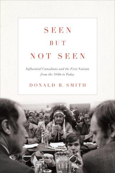 Seen but not seen : influential Canadians and the first nations from the 1840s to today / Donald B. Smith.