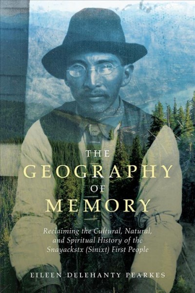 The geography of memory : reclaiming the cultural, natural and spiritual history of the Snayackstx (Sinixt) First people / Eileen Delehanty Pearkes.