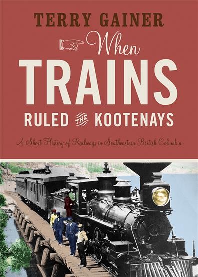 When trains ruled the Kootenays : a brief history of railways in southeastern British Columbia / Terry Gainer ; foreword by Tom Lymbery.