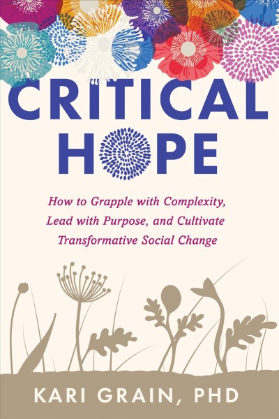 Critical hope : how to grapple with complexity, lead with purpose, and cultivate transformative social change / Kari Grain, PHD.
