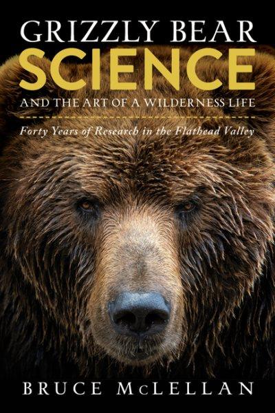 Grizzly bear science : and the art of a wilderness life : forty years of research in the Flathead Valley / Bruce McLellan.