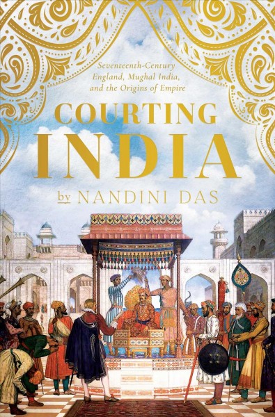 Courting India : seventeenth-century England, Mughal India, and the origins of empire / Nandini Das.